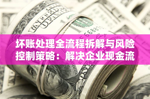 武汉坏账处理全流程拆解与风险控制策略：解决企业现金流顽疾的实战指南