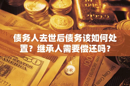 武汉债务人去世后债务该如何处置？继承人需要偿还吗？