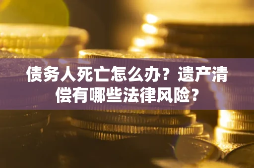 武汉债务人死亡怎么办？遗产清偿有哪些法律风险？
